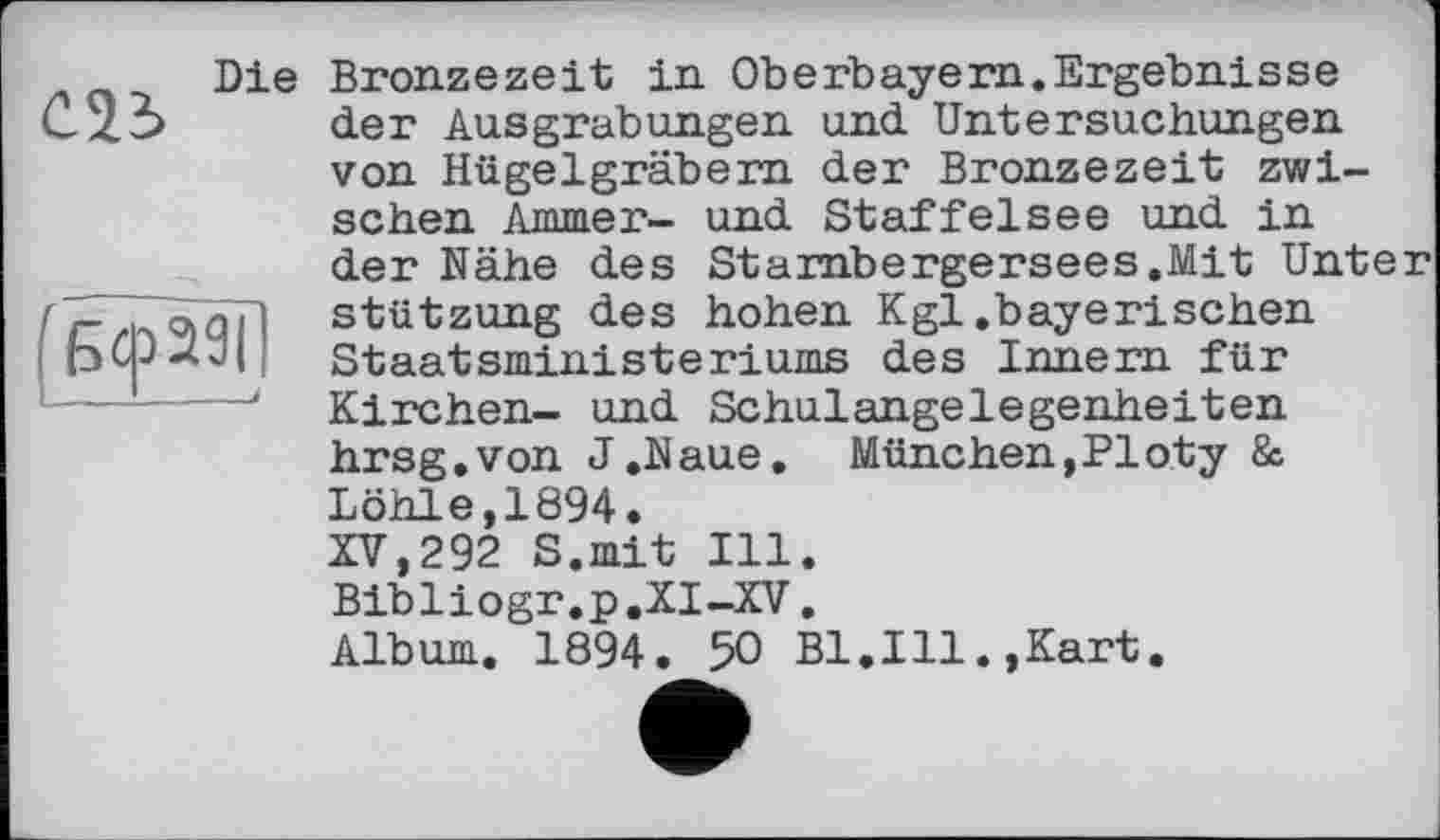 ﻿Die
(Бсразії
Bronzezeit in Oberbayern.Ergebnisse der Ausgrabungen und Untersuchungen von Hügelgräbern der Bronzezeit zwischen Ammer- und Staffelsee und in der Nähe des Starnbergersees.Mit Unter Stützung des hohen Kgl.bayerischen Staatsministeriums des Innern für Kirchen- und Schulangelegenheiten hrsg.von J.Naue. München,PIoty & Löhle,1894.
XV,292 S.mit Ill. Bibliogr.p.XI-XV. Album. 1894. 50 Bl.Ill.,Kart.